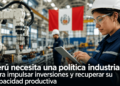 Perú necesita una política industrial para impulsar inversiones y recuperar su capacidad productiva